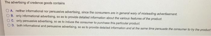 The advertising of credence goods contains。A. neither informational nor persuasive advertising since○ B. only informational advertising, so as to provide detailed information about the various features of the product○ c. only persuasive advertising,OD. both informational and persuasive advertising, so as to provide detailed information and at the samethe consumers are in general wary of misleading advertisementso as to induce the consumer to purchase this particular productlime persuade the consumer to ly the product