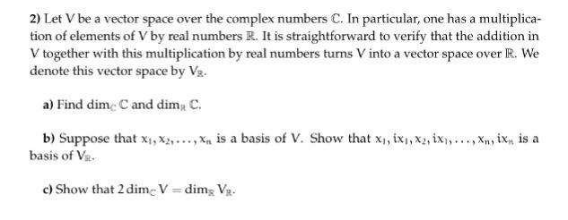 2 Let Vbe a vector space over the complex numbers C. In particular, one has a multiplica- tion of elements of V by real numbers R. It is straightforward to verify that the addition in V together with this multiplication by real numbers turns Vinto a vector space over R. We denote this vector space by Va. a) Find dimcCand dim C. b) Suppose that xi,x2, xn is a basis of V. Show that xi, ixi,x2,ixi, ...,xn, ixn is a basis of V c) Show that 2dimcV dim VR.