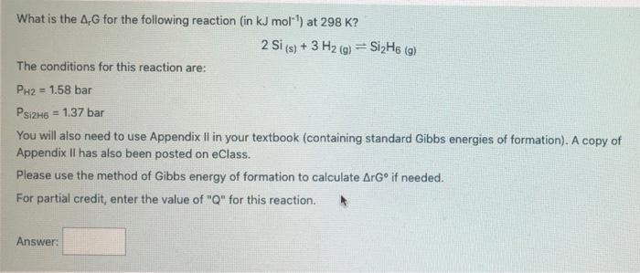 What is the 4G for the following reaction (in kJ mol-) at 298 K? 2 Si (s) + 3 H2 (g) = SizH6 (9) The conditions for this reac