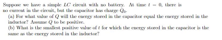 Suppose we have a simple LC circuit with no battery. At time t no current in the circuit, but the capacitor has charge Qo 0, there is (a) For what value of wil the energy stored in the capacitor equal the energy stored in the induclor?As2 to be positive. (b) What is the smallest positive value of t for which the energy stored in the capacitor is the same as the energy stored in the inductor?