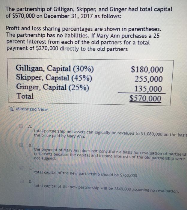 The partnership of Gilligan, Skipper, and Ginger had total capital of $570,000 on December 31, 2017 as follows: Profit and loss sharing percentages are shown in parentheses. The partnership has no liabilities. If Mary Ann purchases a 25 percent interest from each of the old partners for a total payment of $270,000 directly to the old partners Gilligan, Capital (30%) Skipper, Capital (4590) Ginger, Capital (25%) Total $180,000 255,000 135,000 $570,000 e Minimized View A. total partnership net assets can logically be revalued to $1,080,000 on the basis the price paid by Mary Ann. B. the payment of Mary Ann does not constitute a basis for revaluation of partnersh net assets because the capital and income interests of the old partnership were not aligned. C. total capital of the new partnership should be $760,000. D. total capital of the new partnership will be $840,000 assuming no revaluation. dc