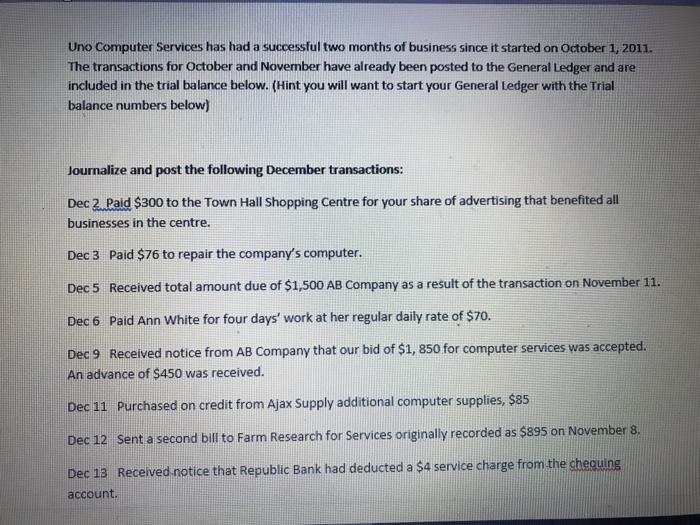 Uno Computer Services has had a successful two months of business since it started on October 1, 2011. The transations for October and Novernber have already been posted to the General Ledger and are included in the trial balance below. (Hint you will want to start your General Ledger with the Trial balance numbers below) Journalize and post the following December transactions: Dec 2 Paid $300 to the Town Hall Shopping Centre for your share of advertising that benefited all businesses in the centre. Dec 3 Paid $76 to repair the companys computer. Dec 5 Received total amount due of $1,500 AB Company as a result of the transaction on November 11. Dec 6 Paid Ann White for four days work at her regular daily rate of $70. Dec 9 Received notice from AB Company that our bid of $1, 850 for computer services was accepted. An advance of $450 was received. Dec 11 Purchased on credit from Ajax Supply additional computer supplies $85 Dec 12 sent a second bill to Farm Research for Services originally recorded as $895 on November a. Dec 13 Received notice that Republic Bank had deducted a $4 service charge from the chequing account