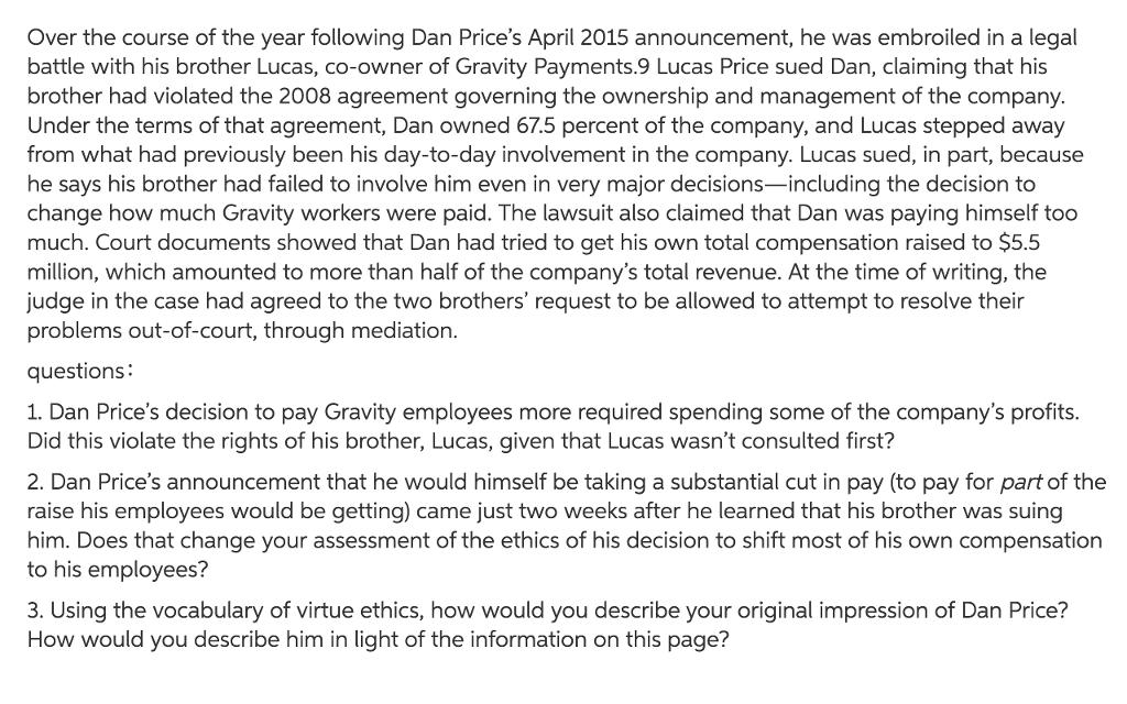 Over the course of the year following Dan Prices April 2015 announcement, he was embroiled in a legal battle with his brother Lucas, co-owner of Gravity Payments.9 Lucas Price sued Dan, claiming that his brother had violated the 2008 agreement governing the ownership and management of the company. Under the terms of that agreement, Dan owned 67.5 percent of the company, and Lucas stepped away from what had previously been his day-to-day involvement in the company. Lucas sued, in part, because he says his brother had failed to involve him even in very major decisions-including the decision to change how much Gravity workers were paid. The lawsuit also claimed that Dan was paying himself too much. Court documents showed that Dan had tried to get his own total compensation raised to $5.5 million, which amounted to more than half of the companys total revenue. At the time of writing, the judge in the case had agreed to the two brothers request to be allowed to attempt to resolve their problems out-of-court, through mediation. questions: 1. Dan Prices decision to pay Gravity employees more required spending some of the companys profits. Did this violate the rights of his brother, Lucas, given that Lucas wasnt consulted first? 2. Dan Prices announcement that he would himself be taking a substantial cut in pay (to pay for part of the raise his employees would be getting) came just two weeks after he learned that his brother was suing him. Does that change your assessment of the ethics of his decision to shift most of his own compensation to his employees? 3. Using the vocabulary of virtue ethics, how would you describe your original impression of Dan Price? How would you describe him in light of the information on this page?