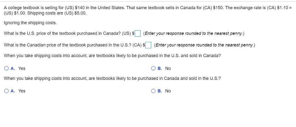 A college textbook is selling for (US) $140 in the United States. That same textbook sells in Canada for (CA) $150. The exchange rate is (CA) $1.10- (US) $1.00. Shipping costs are (US) $5.00. gnoring the shipping costs. What is the U.S. price of the textbook purchased in Canada? (US)$(Enter your response rounded to the nearest penny.) What is the Canadian price of the textbook purchased in the U.s.? (CA)S (Enter your response rounded to the nearest penny) When you take shipping costs into account, are textbooks likely to be purchased in the U.S. and sold in Canada? O A. Yes When you take shipping costs into account, are textbooks likely to be purchased in Canada and sold in the U.S.? O A. Yes O B. No O B. No