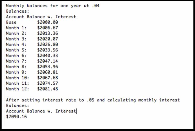 Monthly balances for one year at 04 Balances: Account Balance w. Interest Base Month 1: $2006.67 Month 2: $2013.36 Month 3: $2020.07 Month 4: $2026.80 Month 5: $2033.56 Month 6: $2040.33 Month 7: $2047.14 Month 8: $2053.96 Month 9: $2060.81 Month 10: $2067.68 Month 11: $2074.57 Month 12: $2081.48 $2000.00 After setting interest rate to .05 and calculating monthly interest Balances: Account Balance w. Interest $2090.16