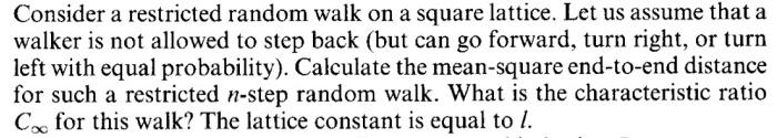 Consider a restricted random walk on a square lattice. Let us assume that a walker is not allowed to step back (but can go forward, turn right, or turn left with equal probability). Calculate the mean-square end-to-end distance for such a restricted n-step random walk. What is the characteristic ratio C or this walk? The lattice constant is equal to l
