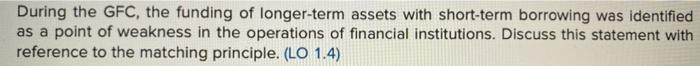 During the GFC, the funding of longer-term assets with short-term borrowing was identified as a point of weakness in the oper