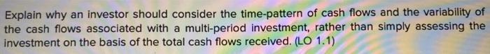 Explain why an investor should consider the time-pattern of cash flows and the variability of the cash flows associated with