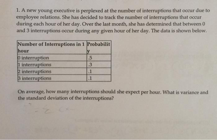 1. A new young executive is perplexed at the number of interruptions that occur due to employee relations. She has decided to track the number of interruptions that occur during each hour of her day. Over the last month, she has determined that between 0 and 3 interruptions occur during any given hour of her day. The data is shown below. Number of Interruptions in 1 Probabilit hour interruption 1 interruptions 2 interruptions 3 interruptions .5 .3 On average, how many interruptions should she expect per hour. What is variance and the standard deviation of the interruptions?