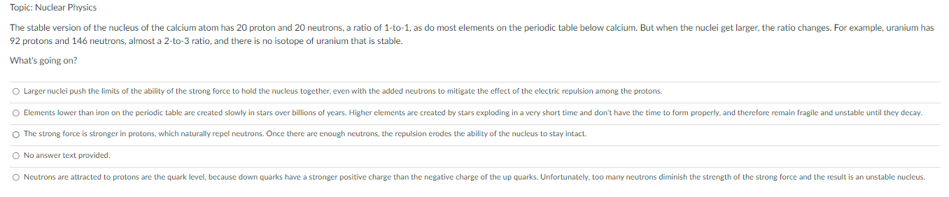 Topic: Nuclear Physics The stable version of the nucleus of the calcium atom has 20 proton and 20 neutrons, a ratio of 1-to-1