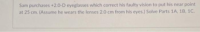 Sam purchases +2.0-D eyeglasses which correct his faulty vision to put his near point at 25 cm. (Assume he wears the lenses 2