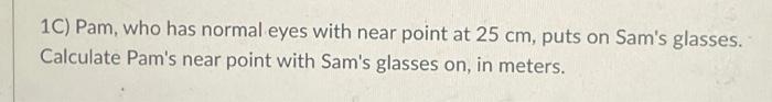 1C) Pam, who has normal eyes with near point at 25 cm, puts on Sams glasses. Calculate Pams near point with Sams glasses o