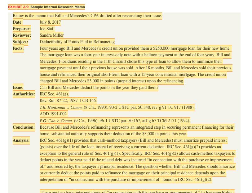 EXHIBIT 2-9 Sample Internal Research Memo elow is the memo that Bill and Mercedess CPA drafted after researching their issue Date: Preparer: Joe Staff Reviewer: Sandra Miller July 8, 2017 Deductibility of Points Paid in Refinancing Four years ago Bill and Mercedess credit union provided them a $250,000 mortgage loan for their new home The mortgage loan was a four-year interest-only note with a balloon payment at the end of four years. Bill and Mercedes (Floridians residing in the 11th Circuit) chose this type of loan to allow them to minimize their mortgage payment until their previous house was sold. After 18 months, Bill and Mercedes sold their previous house and refinanced their original short-term loan with a 15-year conventional mortgage. The credit union charged Bill and Mercedes $3,000 in points (prepaid interest) upon the refinancing Can Bill and Mercedes deduct the points in the year they paid them? IRC Sec. 461(g) Rev. Rul. 87-22, 1987-1 CB 146 J.R. Huntsman v. Comm?(8 Cir. 1990). 90-2 USTC par. 50.340. rev-91 TC 917 (1988) AOD 1991-002. P.G. Cao v. Comm. (9 Cir., 1996), 96-1 USTC par. 50,167, aff g 67 TCM 2171 (1994) Because Bill and Mercedess refinancing represents an integrated step in securing permanent financing for their home, substantial authority supports their deduction of the $3,000 in points this year IRC Sec. 461(g)() provides that cash-method taxpayers (Bill and Mercedes) must amortize prepaid interest (points) over the life of the loan instead of receiving a current deduction. IRC Sec. 461(g)(2) provides an exception to the general rule of Sec. 461 (g)(1). Specifically, IRC Sec. 461(g)(2) allows cash-method taxpayers to deduct points in the year paid if the related debt was incurred in connection with the purchase or improvement of, and secured by, the taxpayers principal residence. The question whether Bill and Mercedes should amortize or currently deduct the points paid to refinance the mortgage on their principal residence depends upon the interpretation of in connection with the purchase or improvement of found in IRC Sec. 461(g)(2) Facts: Issue: Authorities: Conclusion: Analysis: