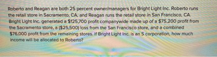 Roberto and Reagan are both 25 percent owner/managers for Bright Light Inc. Roberto runs the retail store in Sacramento, CA,