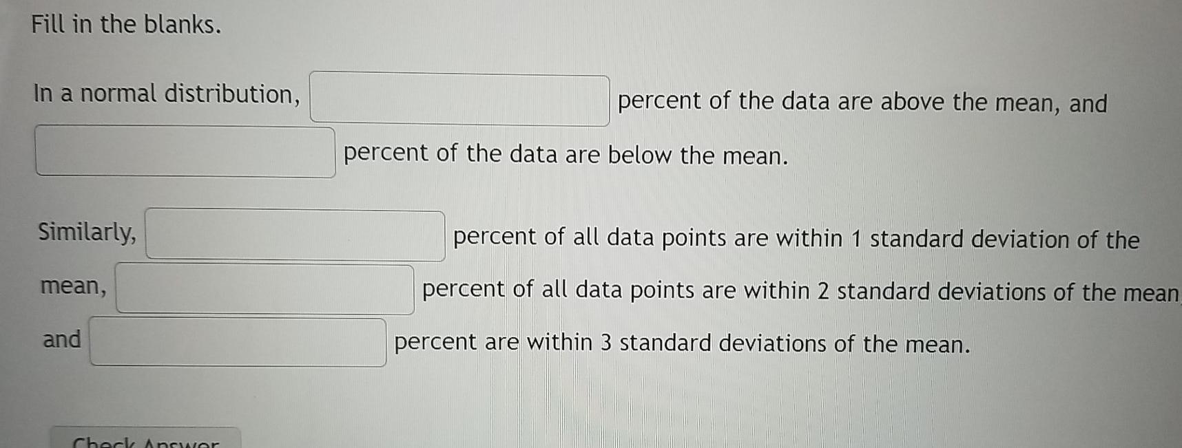 Fill in the blanks. In a normal distribution, percent of the data are above the mean, and percent of the data are below the m