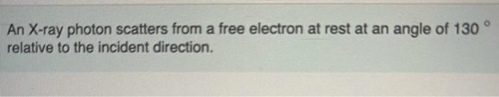 An X-ray photon scatters from a free electron at rest at an angle of 130 relative to the incident direction. 