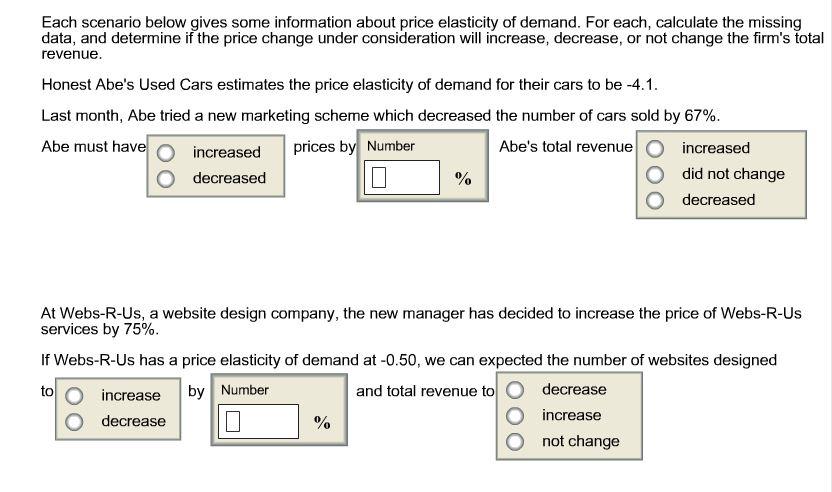 Each scenario below gives some information about price elasticity of demand. For each, calculate the missing data, and determine if the price change under consideration will increase, decrease, or not change the firms total revenue Honest Abes Used Cars estimates the price elasticity of demand for their cars to be -4.1. Last month, Abe tried a new marketing scheme which decreased the number of cars sold by 67%. O ncreased prices by Number Abes total revenue O increased Abe must have O did not change O decreased O decreased At Webs-R-Us, a website design company, the new manager has decided to increase the price of Webs-R-Us services by 75%. If Webs-R-Us has a price elasticity of demand at -0.50, we can expected the number of websites designed and total revenue to O decrease increase by Number to O increase O decrease O not change
