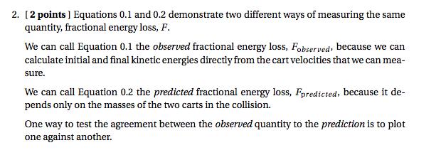 2. [2 points ] Equations 0.1 and 0.2 demonstrate two different ways of measuring the same quantity, fractional energy loss, F We can call Equation 0.1 the observed fractional energy loss, Fobserved, because we can calculate initial and final kinetic energies directly from the cart velocities that we can mea sure We can call Equation 0.2 the predicted fractional energy loss, Fpredicted, because it de- pends only on the masses of the two carts in the collision. one against another.
