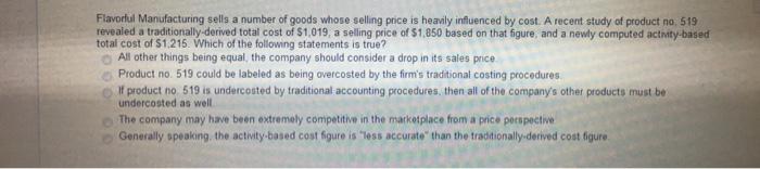 Flavorful Manufacturing sells a number of goods whose selling price is heavily influenced by cost. A recent study of product no, 519 revealed a traditionally-derived total cost of $1,019, a selling price of $1,850 based on that figure, and a newly computed activity-based total cost of $1,215. Which of the following statements is true? O All other things being equal, the company should consider a drop in its sales price o Product no. 519 could be labeled as being overcosted by the firms traditional costing procedures O If product no. 519 is undercosted by traditional accounting procedures, then all of the companys other products must be undercosted as well The company may have been extremely competitive in the marketplace from a price perspective Generally speaking, the activity-based cost figure is less accurate than the traditionally-derived cost figure