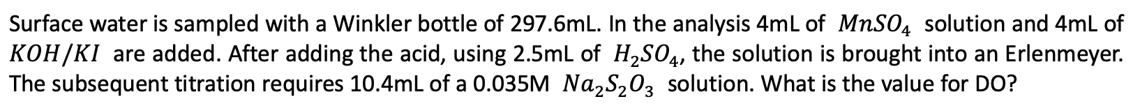 Surface water is sampled with a Winkler bottle of 297.6ml. In the analysis 4mL of MnSO4 solution and 4mL of KOH/KI are added.