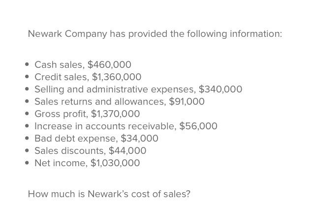 Newark Company has provided the following information . Cash sales, $460,000 . Credit sales, $1,360,000 .Selling and administrative expenses, $340,000 Sales returns and allowances, $91,000 Gross profit, $1,370,000 Increase in accounts receivable, $56,000 Bad debt expense, $34,000 Sales discounts, $44,000 Net income, $1,030 ,000 How much is Newarks cost of sales?