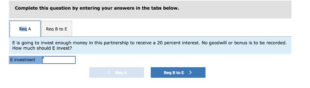 Complete this question by entering your answers in the tabs below Req A Req B to E E is going to invest enough money in this partnership to receive a 20 percent interest. No goodwill or bonus is to be recorded How much should E invest? E investment Req A Req B to E >