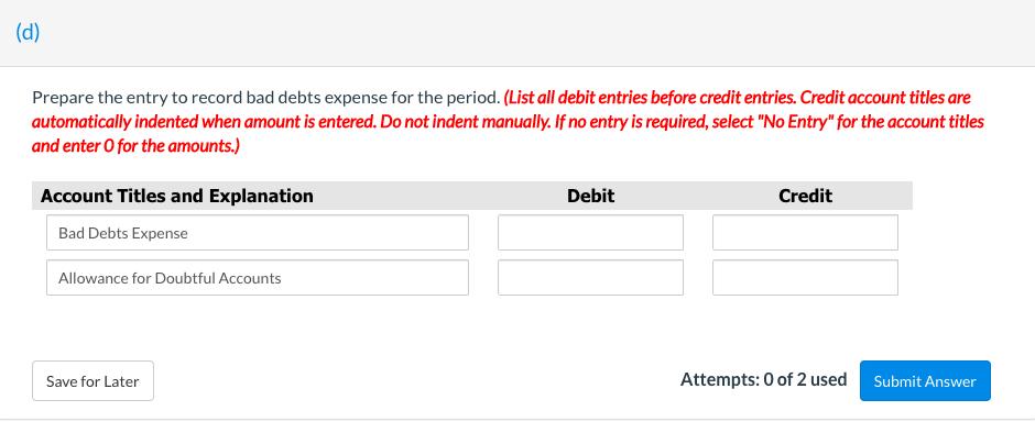 (d) Prepare the entry to record bad debts expense for the period. (List all debit entries before credit entries. Credit accou