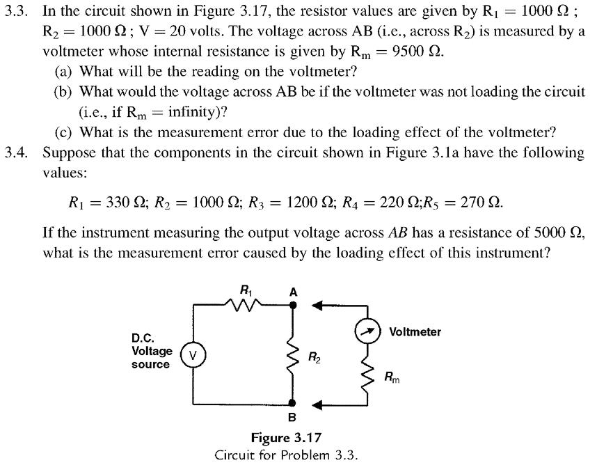 3.3. In the circuit shown in Figure 3.17, the resistor values are given by R1 = 1000 Ω ; R2 = 1000 Ω ; V = 20 volts. The voltage across AB (i.e., across R2) is measured by a voltmeter whose internal resistance is given by Rm-9500 Ω. (a) What will be the reading on the voltmeter? (b) What would the voltage across AB be if the voltmeter was not loading the circuit (i.e., if Rm = infinity)? (c) What is the measurement error due to the loading effect of the voltmeter? 3.4. Suppose that the components in the circuit shown in Figure 3.1a have the following values: Ri = 330 Ω; R2 = 1000 Ω; R3 = 1200 Ω; R4 = 220 Ω;Rs = 270 Ω. If the instrument measuring the output voltage across AB has a resistance of 5000 Ω, what is the measurement error caused by the loading effect of this instrument? R1 Voltmeter D.C Voltage (V source R2 PRm Figure 3.17 Circuit for Problem 3.3.