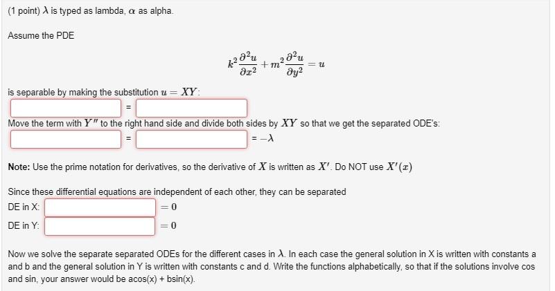 (1 point) λ is typed as lambda, α as alpha. Assume the PDE is separable by making the substitution u - XY Move the term with Y  to the right hand side and divide both sides by XY so that we get the separated ODEs: Note: Use the prime notation for derivatives, so the derivative of X is written as X. Do NOT use X(z) Since these differential equations are independent of each other, they can be separated DE in X DE in Y 0 0 Now we solve the separate separated ODEs for the different cases in λ in each case the general solution in X is written with constants a and b and the general solution in Y is written with constants c and d. Write the functions alphabetically, so that if the solutions involve cos and sin, your answer would be acos(x) bsin(x).