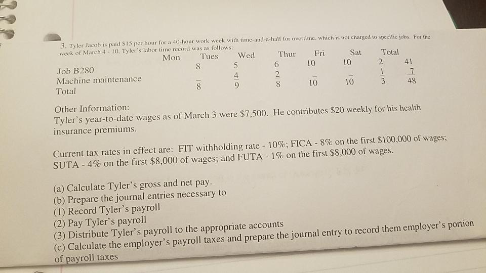 3. Tyler Jacob is paid S15 per hour for a 40-hour work week with time-and-a-half for overtime, which is not charged to half for overtime, which is not charged to specific jobs. For the week of March 4 10. Tylers labor time record was as follows Mon Tues Wed Thur i Sat Total Job B28O 610 10 2 41 Machine maintenance 4Total 10 10 48 Other Information Tylers year-to-date wages as of March 3 were $7,500. He contributes $20 weekly for his health insurance premiums Current tax rates in effect are: FIT withholding rate-10%; FICA-8% on the first $100,000 of wages, SUTA-4% on the first $8,000 of wages, and FUTA-1% on the first $8,000 of wages. (a) Calculate Tylers gross and net pay. (b) Prepare the journal entries necessary to (1) Record Tylers payroll (2) Pay Tylers payroll (3) Distribute Tylers payroll to the appropriate accounts (o) Calculate the employers payroll taxes and prepare the journal entry to record them employers portion of payroll taxes