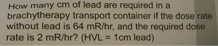 How many cm of lead are required in a brachytherapy transport container if the dose rate without lead is 64 mR/hr, and the re
