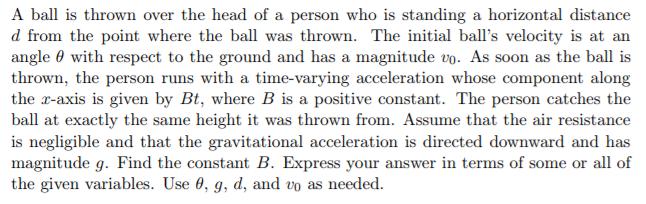 A ball is thrown over the head of a person who is standing a horizontal distance d from the point where the ball was thrown. The initial balls velocity is at an angle ? with respect to the ground and has a magnitude to. As soon as the ball is thrown, the person runs with a time-varying acceleration whose component along the r-axis is given by Bt, where B is a positive constant. The person catches the ball at exactly the same height it was thrown from. Assume that the air resistance is negligible and that the gravitational acceleration is directed downward and has magnitude g. Find the constant B. Express your answer in terms of some or all of the given variables. Use ?, g, d, and to as needed.