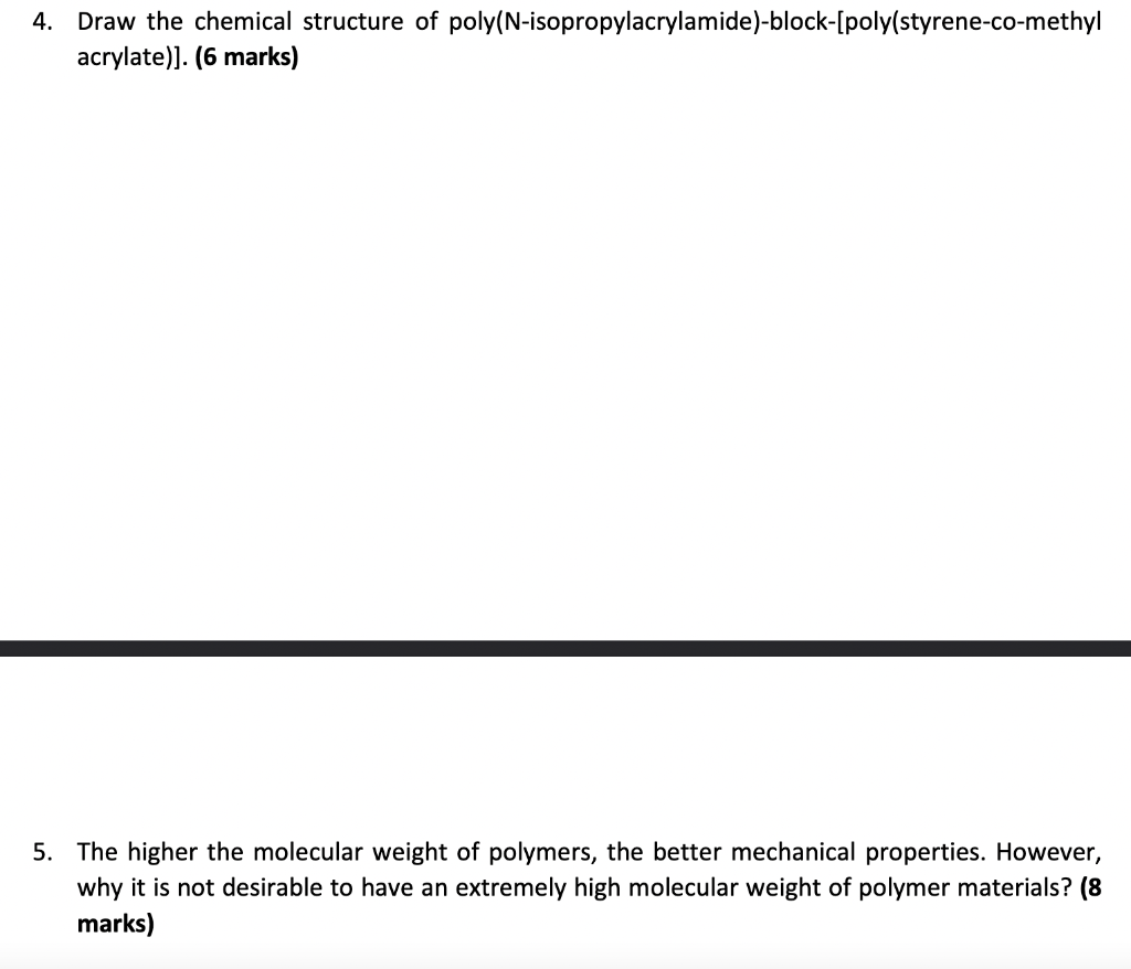 4. Draw the chemical structure of poly(N-isopropylacrylamide)-block-[poly(styrene-co-methyl acrylate)]. (6 marks) 5. The high