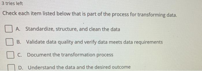 3 tries left Check each item listed below that is part of the process for transforming data. A. Standardize, structure, and c