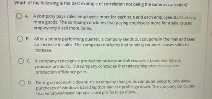 Which of the following is the best example of correlation not being the same as causation? O A. A company pays sales employee