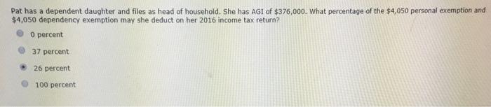 Pat has a dependent daughter and files as head of household. She has AGI of $376,000. What percentage of the $4,050 personal exemption and $4,050 dependency exemption may she deduct on her 2016 income tax return? 0 percent 37 percent 26 percent O 100 percent