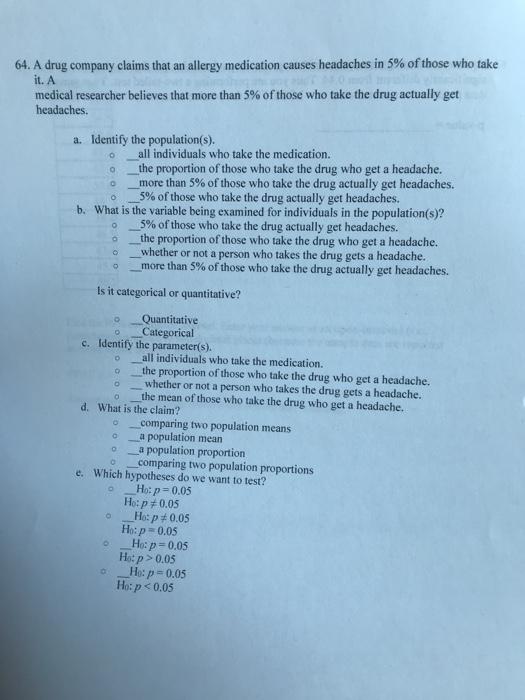 64. A drug company claims that an allergy medication causes headaches in 5% ofthose who take it. A medical researcher believes that more than 5% of those who take the drug actually get headaches. a. Identify the population(s). o all individuals who take the medication. o the proportion of those who take the drug who get a headache. o more than 5% of those who take the drug actually get headaches. 0-5% of those who take the drug actually get headaches. What is the variable being examined for individuals in the population(s)? 5% of those who take the drug actually get headaches. b. o the proportion of those who take the drug who get a headache. o _whether or not a person who takes the drug gets a headache. o more than 5% of those who take the drug actually get headaches. Is it categorical or quantitative? oQuantitative o Categorical - c. Identify the parameter(s). o all individuals who take the medication. o the proportion of those who take the drug who get a headache. o whether or not a person who takes the drug gets a headache. o the mean of those who take the drug who get a headache. d. What is the claim? o _comparing two population means o a population mean o a population proportion o _comparing two population proportions e. Which hypotheses do we want to test? -Ho:p = 0.05 Ho: p ーHop 0.05 Ho:p 0.05 -Ho: p = 0.05 Ho: p> 0.05 -H, p = 0.05 Ho: p < 0.05 o 0.05 o o