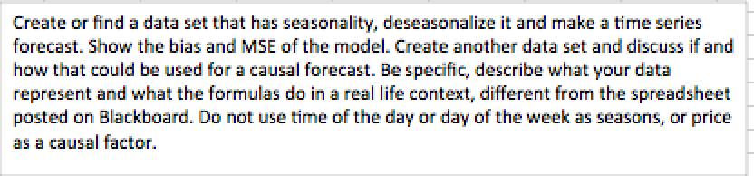 Create or find a data set that has seasonality, deseasonalize it and make a time series forecast. Show the bias and MSE of the model. Create another data set and discuss if and how that could be used for a causal forecast. Be specific, describe what your data represent and what the formulas do in a real life context, different from the spreadsheet posted on Blackboard. Do not use time of the day orday of the week as seasons, or price as a causal factor.