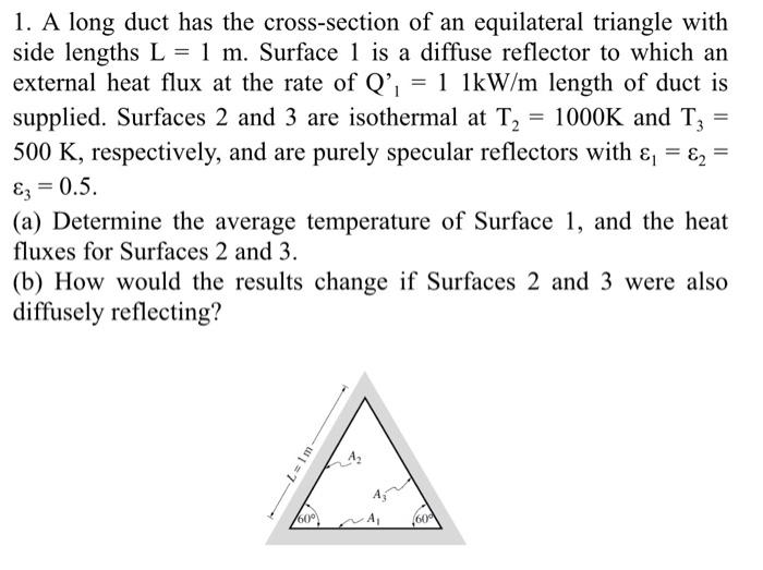 1. A long duct has the cross-section of an equilateral triangle withside lengths L = 1 m. Surface 1 is a diffuse reflector t