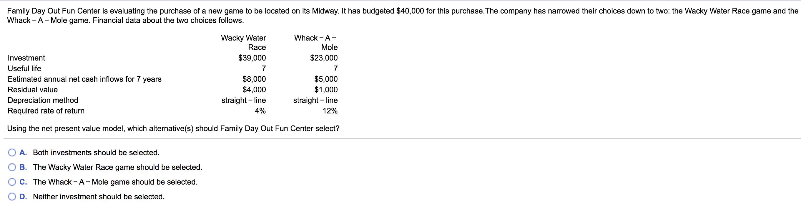 Family Day Out Fun Center is evaluating the purchase of a new game to be located on its Midway. It has budgeted $40,000 for t