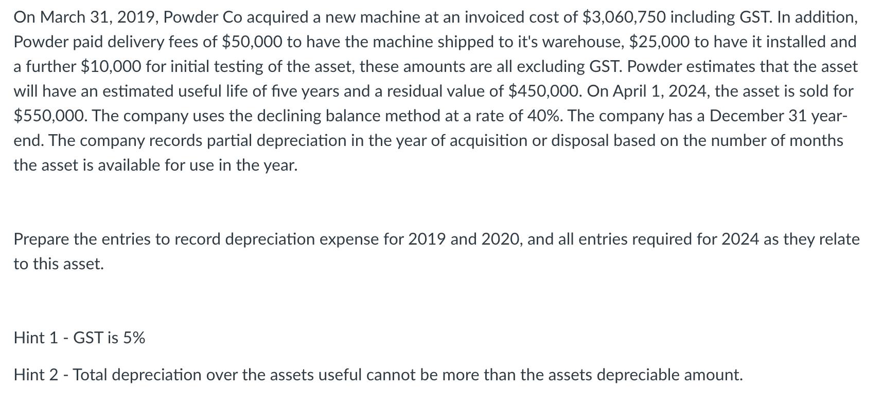 On March 31, 2019, Powder Co acquired a new machine at an invoiced cost of $3,060,750 including GST. In addition, Powder paid