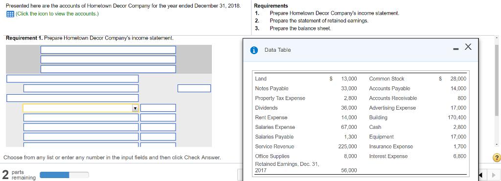 Presented here are the acoounts of Hometown Decor Company for the year ended December 31, 2018. 囲(Click the icon to view the accounts.) Requirements 1. Prepare Hometown Decor Companys income statement. 2. Prepare the statement of retained earnings. 3.Prepare the balance sheet. Requirement 1. Prepare Homelowwn Decor Companys income state Data Table $ 13,000 Common Stock Land Notes Payable Property Tax Expense Dividends Rent Expense Salaries Expense Salaries Payable Service Revenue Office Supplies Retained Eamings, Dec. 31 S 28,000 14,000 800 17,000 170,400 2,800 17,000 1,700 6,800 33,000 Accounts Payable 2,800 Accounts Receivable 36,000 Advertising Expense 14,000 Building 67,000 Cash 1,300 Equipment 225,000 Insurance Expense Choose from any list or enter any number in the input fields and then click Check Answer 8,000 Interest Expense 2017 56,000 parts remaining