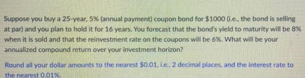 Suppose you buy a 25-year, 5% (annual payment) coupon bond for $1000 (i.e., the bond is selling at par) and you plan to hold