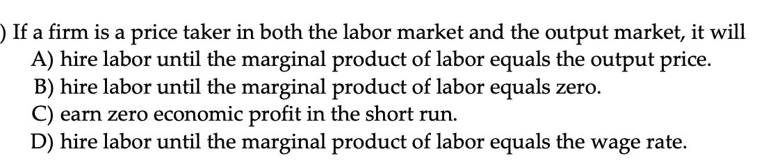 ) If a firm is a price taker in both the labor market and the output market, it will A) hire labor until the marginal product