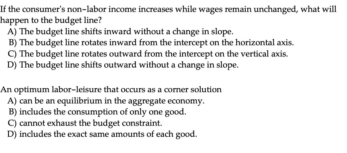 If the consumers non-labor income increases while wages remain unchanged, what will happen to the budget line? A) The budget