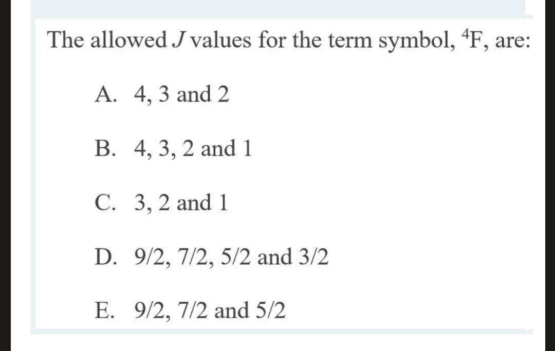 The allowed J values for the term symbol, ?F, are: A. 4, 3 and 2 B. 4, 3, 2 and 1 C. 3, 2 and 1 D. 9/2, 7/2, 5/2 and 3/2 E. 9