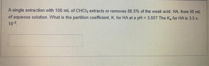 A single extraction with 100 mL of CHCl3 extracts or removes 88.5% of the weak acid, HA from 50 mL of aqueous solution. What 