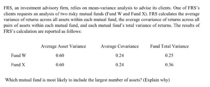 FRS, an investment advisory firm, relies on mean-variance analysis to advise its clients. One of FRSs clients requests an analysis of two risky mutual funds (Fund W and Fund X), FRS calculates the average variance of retuns across all assets within each mutual fund, the average covariance of returns across all pairs of assets within each mutual fund, and each mutual funds total variance of returns. The results of FRSs calculation are reported as follows: Average Asset Variance Average Covariance 0.24 0.24 Fund Total Variance 0.25 0.36 Fund W 0.60 Fund X 0.60 Which mutual fund is most likely to include the largest number of assets? (Explain why)