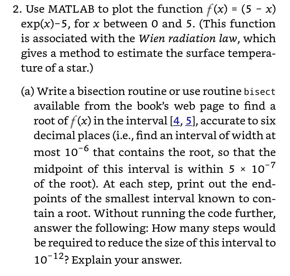 2. Use MATLAB to plot the function f(x) - (5 - x) exp(x)-5, for x between O and 5. (This function is associated with the Wien radiation law, which gives a method to estimate the surface tempera- ture of a star.) (a) Write a bisection routine or use routine bisect available from the books web page to find a root of f(x) in the interval [4, 5], accurate to six decimal places (i.e., find an interval of width at most 10° that contains the root, so that the 7 midpoint of this interval is within 5 x 10 of the root). At each step, print out the end- points of the smallest interval known to con tain a root. Without running the code further, answer the following: How many steps would be reguired to reduce the size of this interval to 12 10?Explain your answer.