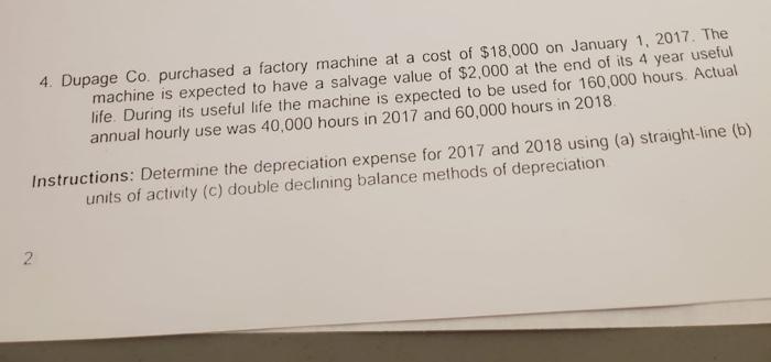 4. Dupage Co. purchased a factory machine at a cost of $18,000 on January 1, 2017. The machine is expected to have a salvage
